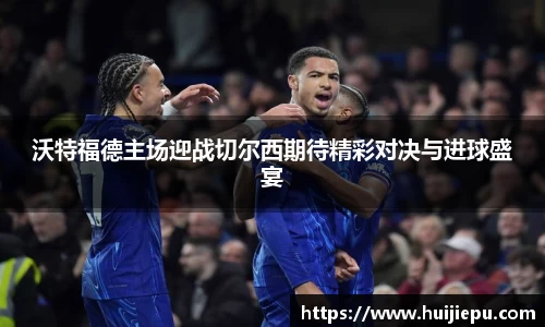 沃特福德主场迎战切尔西期待精彩对决与进球盛宴