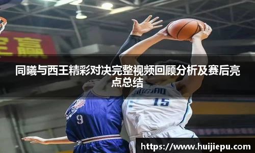 同曦与西王精彩对决完整视频回顾分析及赛后亮点总结