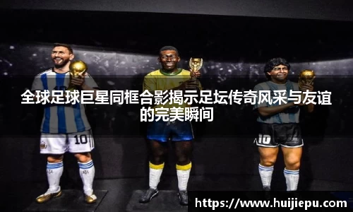全球足球巨星同框合影揭示足坛传奇风采与友谊的完美瞬间